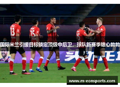 国际米兰引援目标锁定顶级中后卫，球队新赛季雄心勃勃