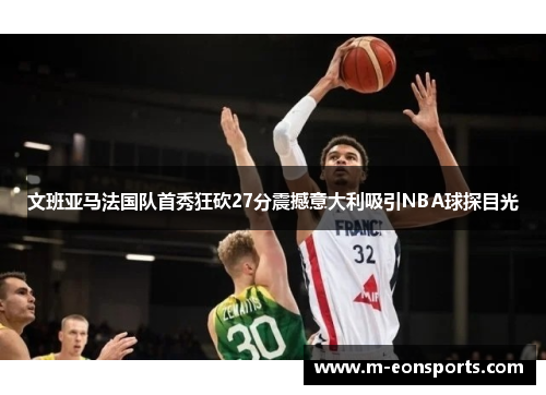 文班亚马法国队首秀狂砍27分震撼意大利吸引NBA球探目光