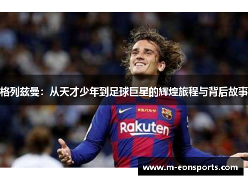 格列兹曼：从天才少年到足球巨星的辉煌旅程与背后故事